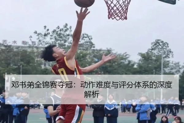邓书弟全锦赛夺冠：动作难度与评分体系的深度解析